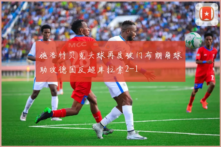 施洛特贝克头球再度破门布朗角球助攻德国反超库拉索2-1
