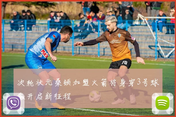 次轮状元桑顿加盟火箭将身穿3号球衣开启新征程