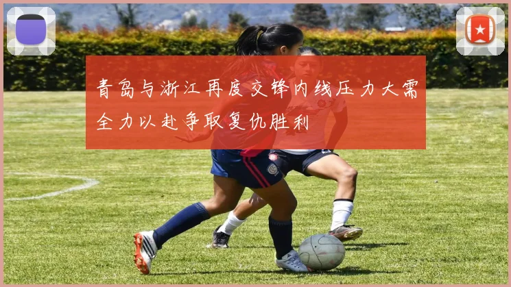 青岛与浙江再度交锋内线压力大需全力以赴争取复仇胜利