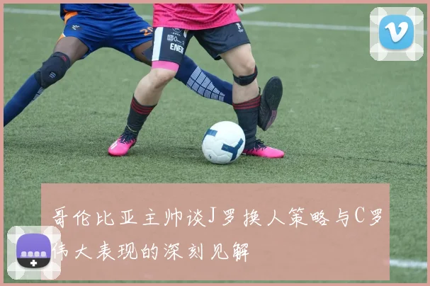 哥伦比亚主帅谈J罗换人策略与C罗伟大表现的深刻见解