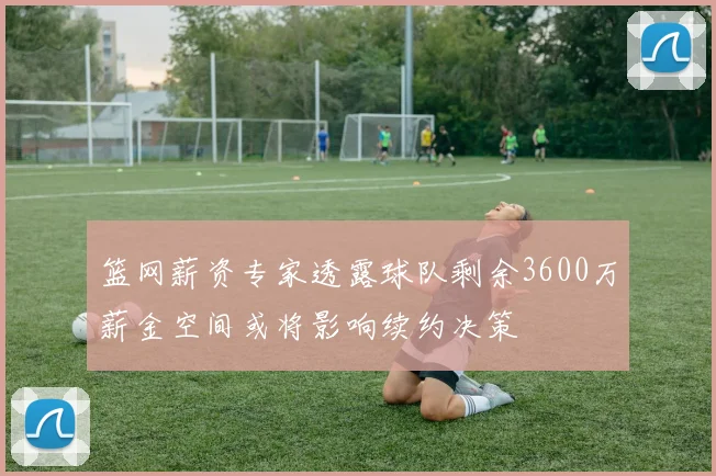 篮网薪资专家透露球队剩余3600万薪金空间或将影响续约决策