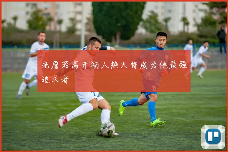 老詹若离开湖人热火将成为他最强追求者