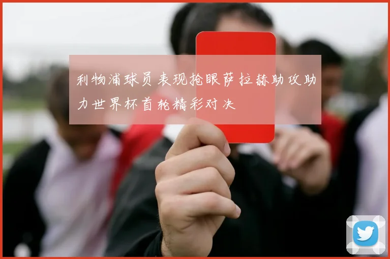利物浦球员表现抢眼萨拉赫助攻助力世界杯首轮精彩对决