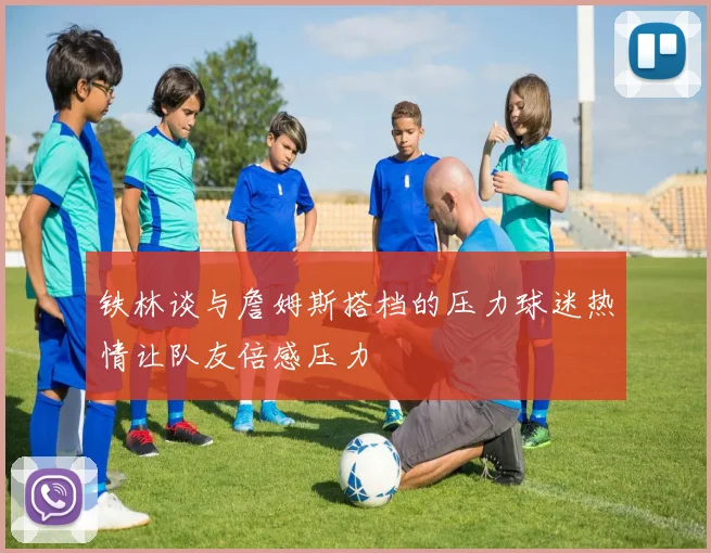 铁林谈与詹姆斯搭档的压力球迷热情让队友倍感压力