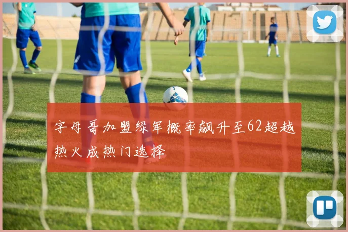 字母哥加盟绿军概率飙升至62超越热火成热门选择