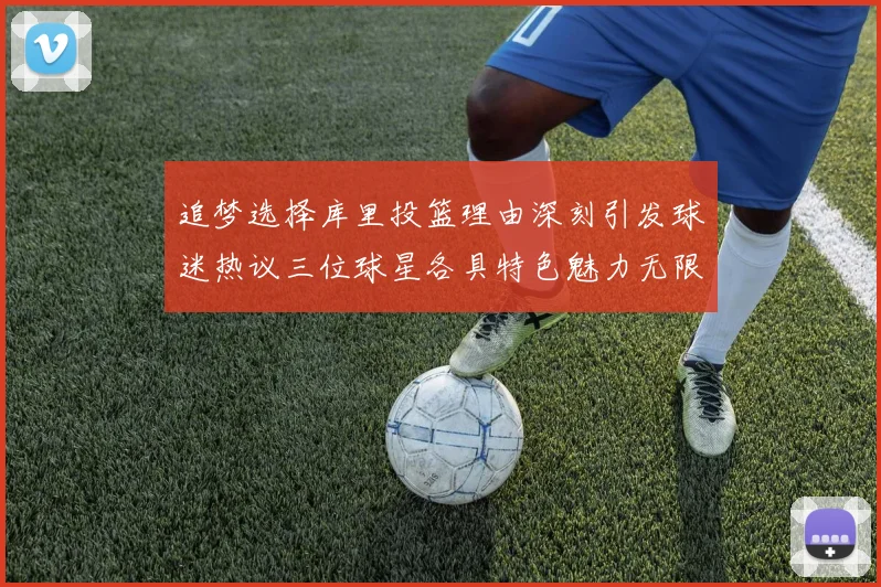 追梦选择库里投篮理由深刻引发球迷热议三位球星各具特色魅力无限