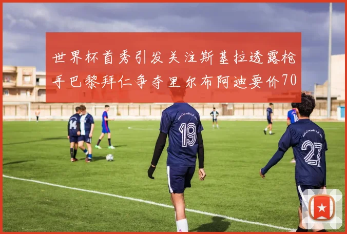 世界杯首秀引发关注斯基拉透露枪手巴黎拜仁争夺里尔布阿迪要价7000万欧
