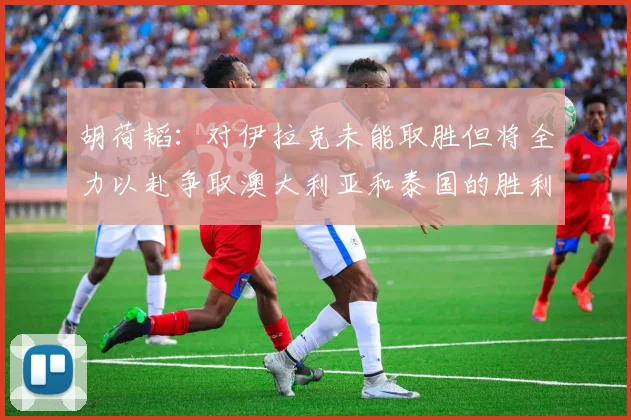 胡荷韬：对伊拉克未能取胜但将全力以赴争取澳大利亚和泰国的胜利