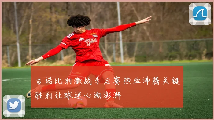 吉诺比利激战季后赛热血沸腾关键胜利让球迷心潮澎湃