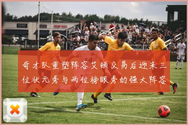 奇才队重塑阵容艾顿交易后迎来三位状元秀与两位榜眼秀的强大阵容