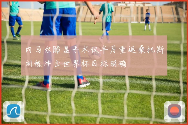 内马尔膝盖手术仅半月重返桑托斯训练冲击世界杯目标明确