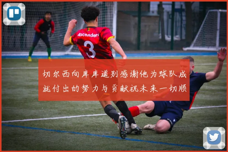切尔西向库库道别感谢他为球队成就付出的努力与贡献祝未来一切顺利