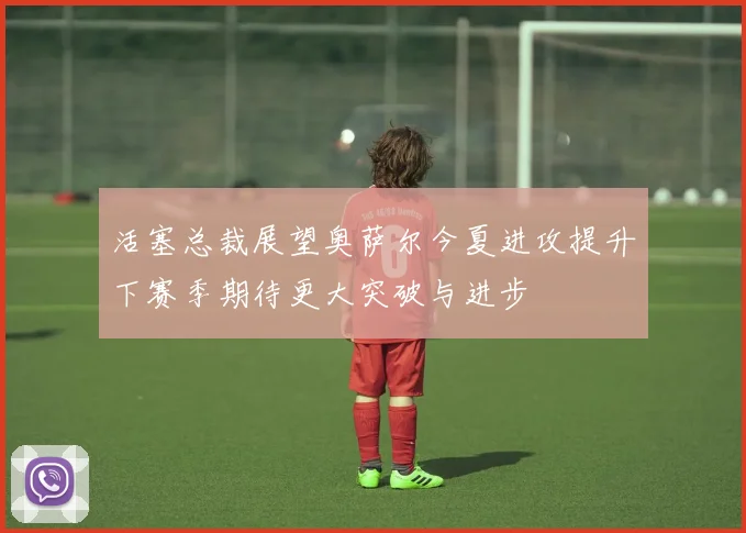 活塞总裁展望奥萨尔今夏进攻提升下赛季期待更大突破与进步