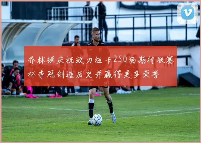 乔林顿庆祝效力纽卡250场期待联赛杯夺冠创造历史并赢得更多荣誉