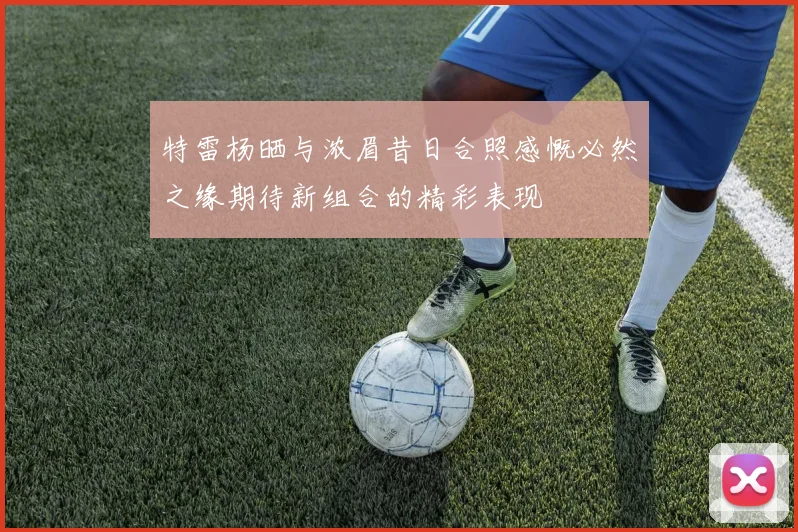 特雷杨晒与浓眉昔日合照感慨必然之缘期待新组合的精彩表现