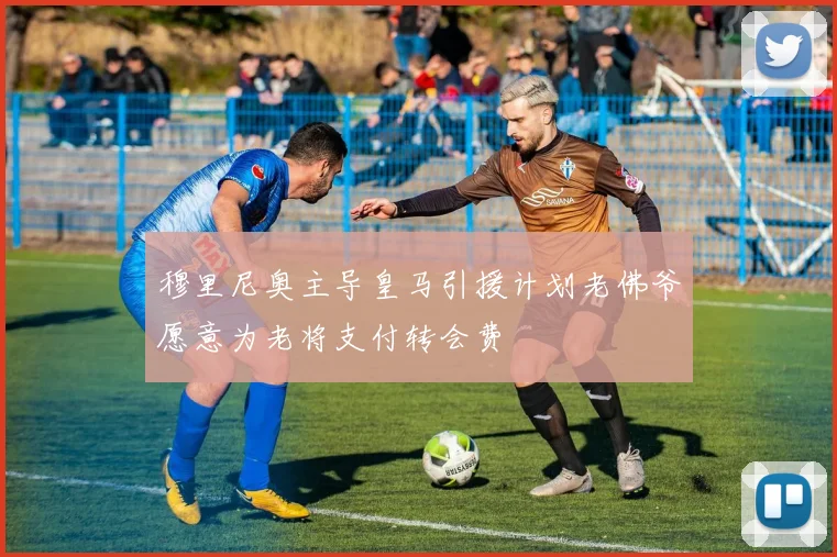 穆里尼奥主导皇马引援计划老佛爷愿意为老将支付转会费