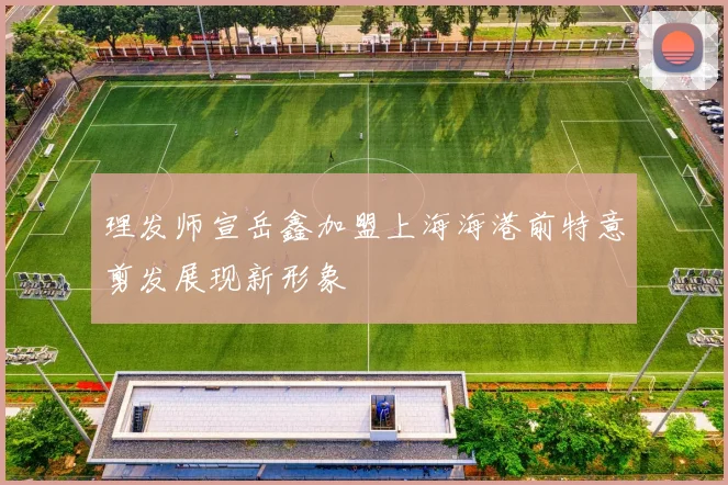 理发师宣岳鑫加盟上海海港前特意剪发展现新形象