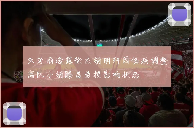 朱芳雨透露徐杰胡明轩因伤病调整离队小胡膝盖劳损影响状态