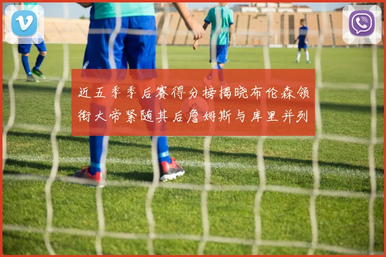 近五季季后赛得分榜揭晓布伦森领衔大帝紧随其后詹姆斯与库里并列第四