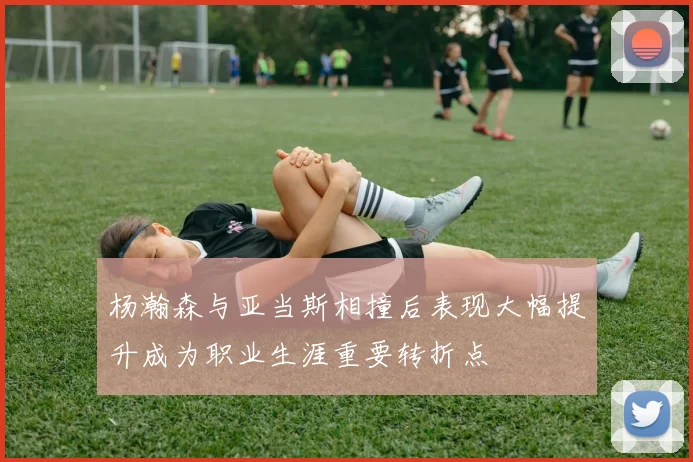 杨瀚森与亚当斯相撞后表现大幅提升成为职业生涯重要转折点