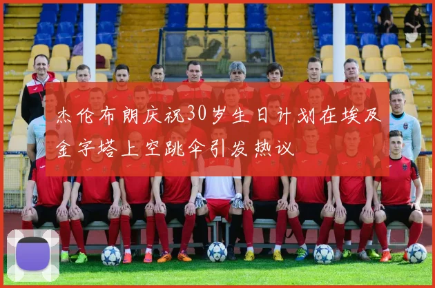 杰伦布朗庆祝30岁生日计划在埃及金字塔上空跳伞引发热议
