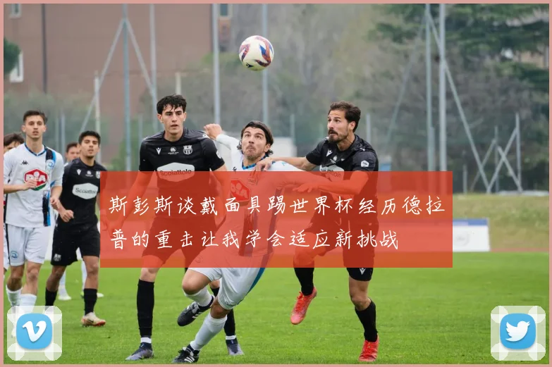 斯彭斯谈戴面具踢世界杯经历德拉普的重击让我学会适应新挑战