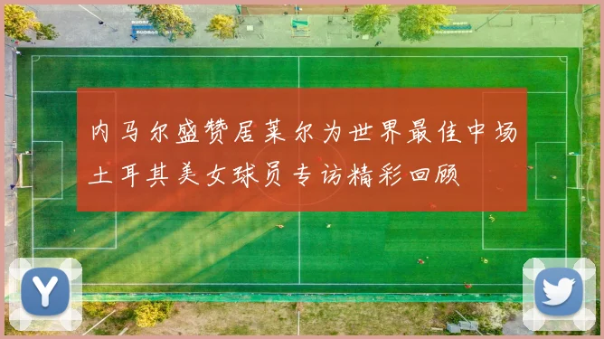 内马尔盛赞居莱尔为世界最佳中场土耳其美女球员专访精彩回顾